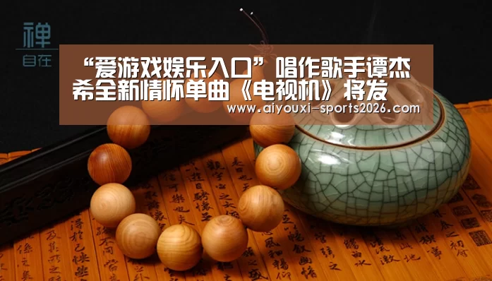 “爱游戏娱乐入口”唱作歌手谭杰希全新情怀单曲《电视机》将发 暖暖回到从前慢(图1) 爱游戏娱乐入口